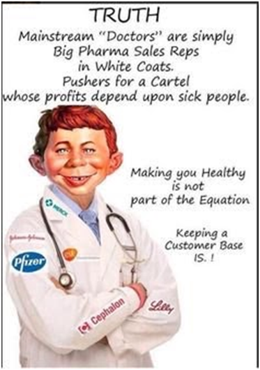 Truth: Mainstream "Doctors" are simply Big Pharma sales reps in white coats. Pushers for a cartel whose profits depend upon sick people. Making you healthy is not part of the equation. Keeping a customer base IS!